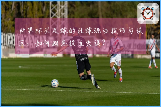 世界杯买足球的让球玩法技巧与误区，如何避免投注失误？