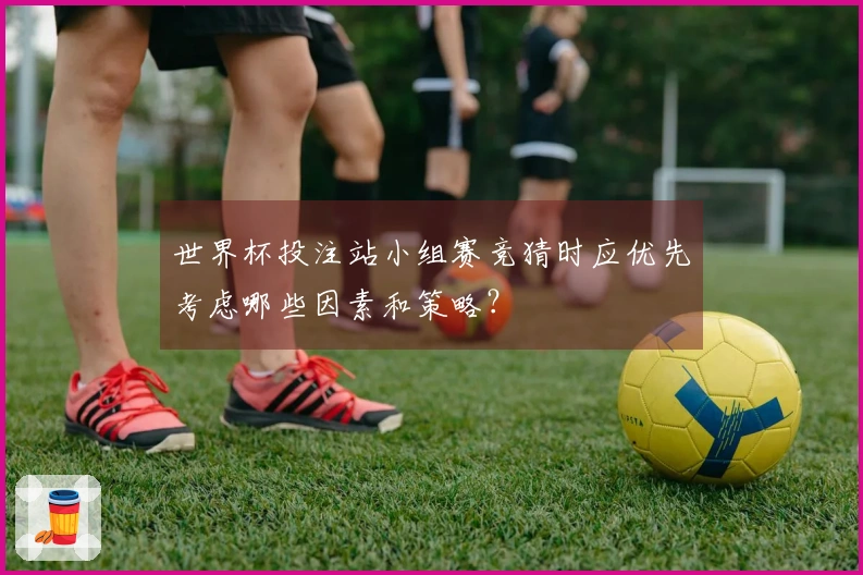 世界杯投注站小组赛竞猜时应优先考虑哪些因素和策略？